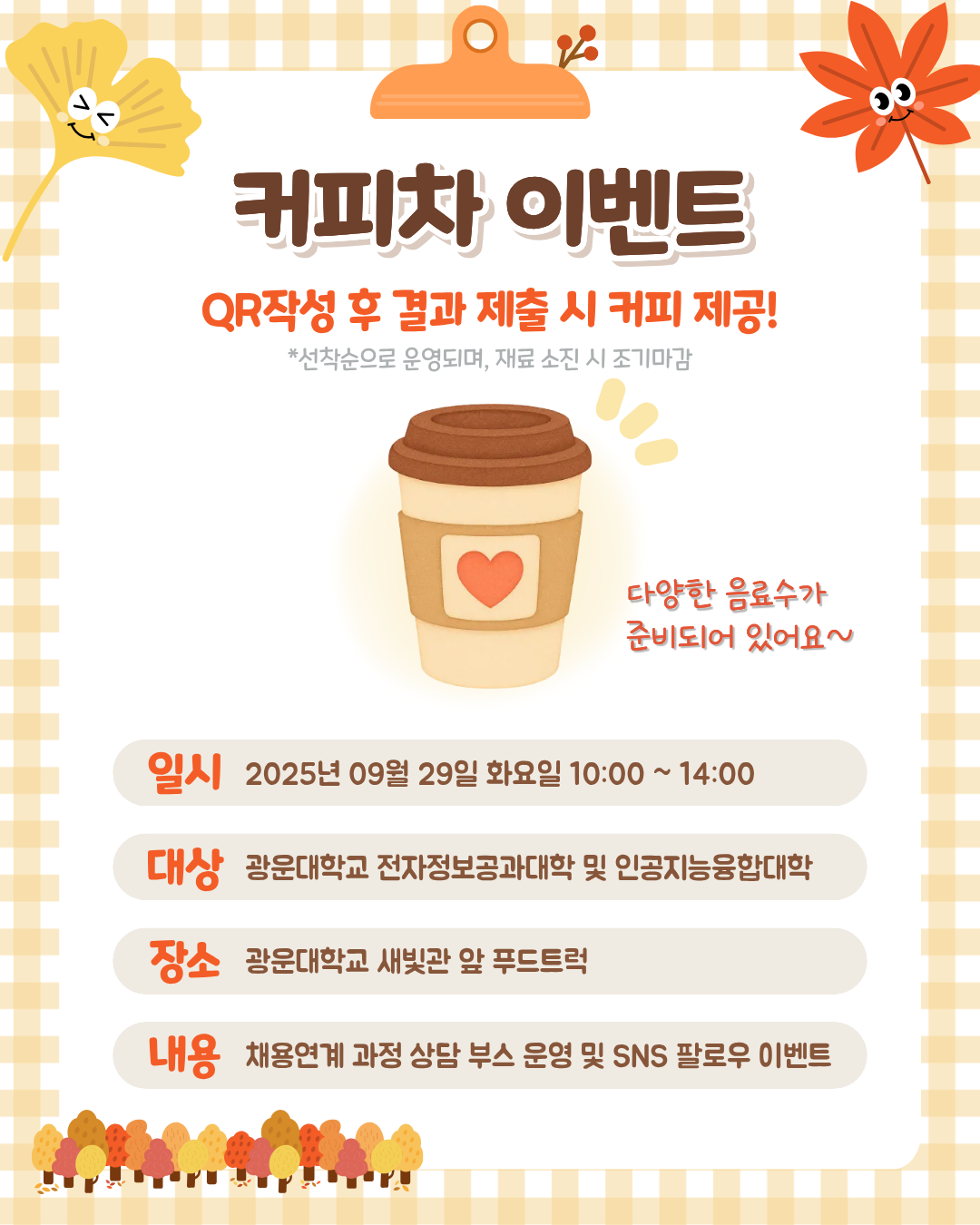 가을맞이 커피차 이벤트 안내
광운대학교 학생들을 위한 가을맞이 커피차 이벤트를 진행합니다.
일시: 2026. 9. 29.(화) 10:00~14:00
장소: 광운대학교 새빛관 앞 푸드트럭
대상: 광운대학교 전자정보공과대학 및 인공지능융합대학 학생
내용: 채용연계 과정 상담 부스 및 SNS 팔로우 이벤트
QR 작성 후 결과 제출 시 커피를 제공하오니 학생 여러분의 많은 참여 바랍니다. ☕🍂